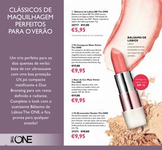 130
ቢ Bálsamo de Lábios BB The ONE
Bálsamo de Lábios BB The ONE ilumina,
suaviza e protege os lábios. Hidratação de
longa duração, até 24H*. Reduz a aparência
áspera dos lábios gretados. 4 g.
30717 €11,00
€5,95
Lábios
instantaneamente
hidratados e com
um toque de cor
perlado.
ብ Pó Bronzeador Illuskin The ONE
Versátil bronzeador duo com tom mais
escuro para contornar e tom mais claro
para iluminar, num pó suave. Use os tons
em conjunto ou separadamente para o
brilho perfeito de verão durante todo o
ano. 8 g.
31571 €18,00
€9,95
ባ Pó Compacto Mate Velvet
The ONE
Pó compacto ultraﬁno que oferece
um controlo do brilho, com uma
magníﬁca textura mate e aveludada.
Sensacionalmente suave, para um
acabamento aveludado e natural,
que não desvanece facilmente. 8 g.
€17,00
€9,95
ቤ Base de Cor Mate Velvet
The ONE
Base de cor líquida e leve, com
uma cobertura média a alta e um
acabamento mate, suave como
veludo. SPF 20. 30 ml.
€17,00
€9,95
CLÁSSICOS DE
MAQUILHAGEM
PERFEITOS
PARA OVERÃO
Um trio perfeito para os
dias quentes de verão:
base de cor ultrassuave
com uma boa proteção
UV, pó compacto
matiﬁcante e Duo
Bronzing para um rosto
deﬁnido e radiante.
Complete o look com o
suavizante Bálsamo de
Lábios The ONE, e ﬁca
pronta para qualquer
ocasião!
Protege os
lábios com
SPF 15
BÁLSAMO DE
LÁBIOS
ቢ
*
Clinicamente testado com um Corneómetro
 