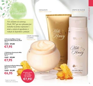 15
ብ Esfoliante Suavizante Milk
& Honey Gold
200 ml.
31601 €15,00
€7,95
ቤ Creme de Mãos e Corpo
Nutritivo Milk & Honey Gold
250 ml.
31602 €15,00
€7,95
ቦ Creme de Duche Hidratante
Milk & Honey Gold
200 ml.
31605 €11,00
€6,95
EMDESTAQUE
Esfolia e amacia a pele
Hidratação 24h*
*
Testado em laboratório.
Suaviza e nutre a pele**
**
Testado pelos consumidores.
ESFOLIANTE CREME DE DUCHE
CREME DE MÃOS
E CORPO
O nosso creme
de corpo
mais vendido
por apenas
€7,95!
ቤ
ብ
ቦ
Nós cuidamos da natureza.
Desde 1967 que nos esforçamos por
trabalhar de forma responsável –
desde a seleção de ingredientes à
redução de desperdício e poluição.
Nós cuidamos da natureza.
 