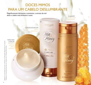 16
Limpa e nutre
suavemente*
Nutre e
desembaraça*
Recupera a
suavidade,
brilho e
vitalidade**
*
TestadoemconsumidoresqueusamoChampôeCondicionadorMilk&Honeyemconjunto
**
TestadoemconsumidoresqueusamemconjuntocomoChampôMilk&Honey
Magniﬁcamente hidratante e suavizante, o extrato de mel
deixa o cabelo mais brilhante e suave.
DOCES MIMOS
PARA UM CABELO DESLUMBRANTE
CHAMPÔ
CONDICIONADOR
MÁSCARA
CAPILAR
ቢ
ባ
ቤ
 
