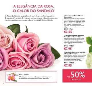 22
ባ Sabonete Líquido de Mãos com
Rosa e Sândalo Essense&Co.
Sabonete líquido de mãos com um aroma
agradável, infundido com óleos essenciais
naturais de rosa e sândalo. Suave para uma
utilização diária. Dermatologicamente
testado. 300 ml.
31853 €12,00
€7,95
ቤ Loção de Mãos e Corpo com Rosa
e Sândalo Essense&Co.
Loção hidratante de mãos e corpo com óleos
essenciais de rosa e sândalo, que mimam a
pele, perfumando-a delicadamente com a
sensualidade da rosa e do sândalo.
Dermatologicamente testado. 300 ml.
31854 €16,00
€7,95
ቢ Sabonete com Rosa e Sândalo
Essense&Co.
Sabonete perfumado com óleos essenciais
naturais e nutritiva manteiga de karité, que
delicia os sentidos com um bouquet sensual
de rosa e sândalo. Limpa delicadamente a
pele, enquanto a deixa suavemente
perfumada. Dermatologicamente testado.
150 g.
31855 €7,00
€3,95
A Rosa elegante e feminina aliada ao precioso Sândalo juntaram-
se num luxuoso bouquet que delicia e acalma os sentidos.
A ELEGÂNCIA DA ROSA,
O CALOR DO SÂNDALO
Rosa e sândalo
ATÉ 50%DESCONTO
As Rosas são há muito apreciadas pela sua beleza e perfume sugestivo.
O segredo da fragrância da rosa está nas suas pétalas – são elas que contêm
o aroma, que se encontra na sua máxima intensidade de manhã cedo.
 