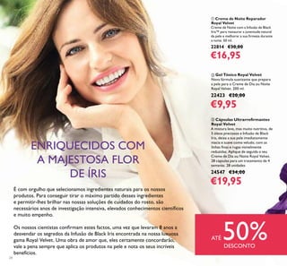 24
ባ Gel Tónico Royal Velvet
Nova fórmula suavizante que prepara
a pele para o Creme de Dia ou Noite
Royal Velvet. 200 ml.
22423 €20,00
€9,95
ቢ Creme de Noite Reparador
Royal Velvet
Creme de Noite com a Infusão de Black
Iris™ para restaurar a juventude natural
da pele e melhorar a sua ﬁrmeza durante
a noite. 50 ml.
22814 €30,00
€16,95
ቤ Cápsulas Ultrarreﬁrmantes
Royal Velvet
A mistura leve, mas muito nutritiva, de
5 óleos preciosos e Infusão de Black
Iris, deixa a sua pele imediatamente
macia e suave como veludo, com as
linhas ﬁnas e rugas visivelmente
reduzidas. Aplique de seguida o seu
Creme de Dia ou Noite Royal Velvet.
28 cápsulas para um tratamento de 4
semanas. 28 unidades
24547 €34,00
€19,95
É com orgulho que selecionamos ingredientes naturais para os nossos
produtos. Para conseguir tirar o máximo partido desses ingredientes
e permitir-lhes brilhar nas nossas soluções de cuidados do rosto, são
necessários anos de investigação intensiva, elevados conhecimentos cientíﬁcos
e muito empenho.
Os nossos cientistas conﬁrmam estes factos, uma vez que levaram 8 anos a
desvendar os segredos da Infusão de Black Iris encontrada na nossa luxuosa
gama Royal Velvet. Uma obra de amor que, eles certamente concordarão,
vale a pena sempre que aplica os produtos na pele e nota os seus incríveis
benefícios.
ENRIQUECIDOS COM
A MAJESTOSA FLOR
DE ÍRIS
ATÉ 50%DESCONTO
 