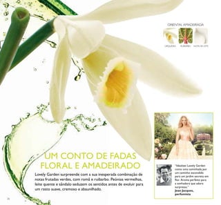 26
NOTA DE LEITERUIBARBOORQUÍDEA
ORIENTAL AMADEIRADA
Lovely Garden surpreende com a sua inesperada combinação de
notas frutadas verdes, com romã e ruibarbo. Peónias vermelhas,
leite quente e sândalo seduzem os sentidos antes de evoluir para
um rasto suave, cremoso e abaunilhado.
“Idealizei Lovely Garden
como uma caminhada por
um caminho escondido
para um jardim secreto em
ﬂor. Aroma perfeito para
a sonhadora que adora
surpresas.”
Jean Jacques,
perfumista
UM CONTO DE FADAS
FLORAL E AMADEIRADO
 