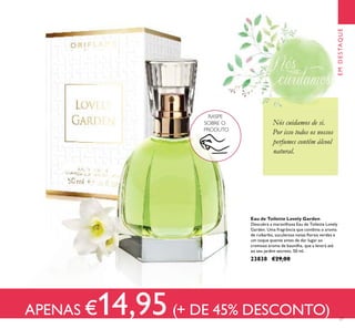 27
Nós cuidamos de si.
Por isso todos os nossos
perfumes contêm álcool
natural.
EMDESTAQUE
Eau de Toilette Lovely Garden
Descubra a maravilhosa Eau de Toilette Lovely
Garden. Uma fragrância que combina o aroma
de ruibarbo, suculentas notas ﬂorais verdes e
um toque quente antes de dar lugar ao
cremoso aroma de baunilha, que a levará até
ao seu jardim secreto. 50 ml.
23838 €29,00
RASPE
SOBRE O
PRODUTO
APENAS €14,95(+ DE 45% DESCONTO)
EMDESTAQUE
 
