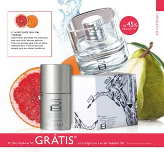 O Deo Roll-on S8 GRÁTIS*
na compra da Eau de Toilette S8 *
Enviado automaticamente
O INGREDIENTE PRINCIPAL:
TORANJA
A perfumista Dorothee Piot selecionou
esta nota cítrica vibrante pela sua
frescura e energia, para criar um toque
masculino para o homem que está
sempre a par das últimas tendências.
EMDESTAQUE
ቢ
ባ
+ DE 45%
DESCONTO
29
 