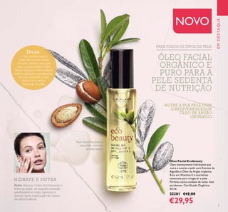 3
NUTRE A SUA PELE COM
O REJUVENESCEDOR
ÓLEO DE ARGÃO
ORGÂNICO
Óleo Facial Ecobeauty
Óleo intensamente hidratante que
nutre e suaviza a pele com Extrato de
Algodão e Óleo de Argão orgânico.
Rico em Vitamina E e nutrientes
essenciais para revigorar a pele.
Perfeito como cuidado de noite. Sem
parabenos. Certiﬁcado Orgânico.
50 ml.
32201 €42,00
€29,95
Puro requinte para a
sua pele, com um
aroma suave
PARA TODOS OS TIPOS DE PELE
EMDESTAQUE
NOVO
Dicas:
• Um cuidado para a
noite. Em vez do creme
de rosto, mime a sua pele
com o nosso nutritivo Óleo
Facial. Aqueça o óleo entre as
mãos e aplique-o gentilmente
na pele. Aquecer o óleo
ajuda à sua melhor
absorção na pele.
Noite: Aqueça o óleo, friccionando-o
entre as mãos, de seguida massaje
gentilmente no rosto, pescoço e
decote, após a aplicação do creme
de olhos e sérum.
HIDRATE E NUTRA
ÓLEO FACIAL
ORGÂNICO E
PURO PARA A
PELE SEDENTA
DE NUTRIÇÃO
 