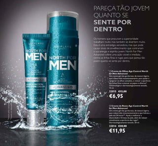 32
ባ Creme de Rosto Age Control North
for Men Advanced
Um creme-gel não gorduroso, de textura ligeira,
que é absorvido instantaneamente e que hidrata a
pele até 24 horas**. Ajuda a melhorar a
elasticidade e irmeza da pele, além de reduzir
visivelmente a aparência das rugas*.
Dermatologicamente testado. 50 ml.
32014 €20,00
€11,95
ቢ Creme de Olhos Age Control North
for Men Advanced
Um creme-gel não gorduroso, de textura ligeira,
que é absorvido instantaneamente, para ajudar a
revigorar os olhos cansados, a reduzir a aparência
das linhas inas e atenuar os papos e olheiras*.
Oftalmológica e dermatologicamente testado.
15 ml.
32015 €12,00
€6,95
Os homens que procuram a superioridade
trabalham muito mas também se divertem muito.
Esta é uma estratégia vencedora, mas que pode
causar sinais de envelhecimento que contrariam
a sua energia e espírito jovem. North For Men
Advanced cofere uma ação visível e imediata
contra as linhas inas e rugas para que pareça tão
jovem quanto se sente por dentro.
PAREÇATÃO JOVEM
QUANTO SE
SENTE POR
DENTRO
ባ
ቢ
*
Testadopelosconsumidores
**
Testadoemlaboratório
 