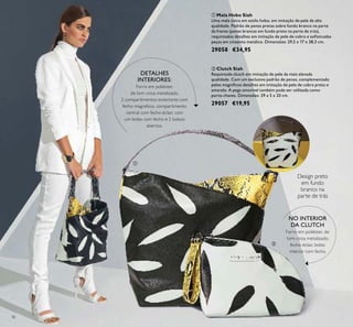 36
ባ Clutch Siah
Requintada clutch em imitação de pele da mais elevada
qualidade. Com um exclusivo padrão de penas, complementado
pelos magníﬁcos detalhes em imitação de pele de cobra preto e
amarelo. A pega amovível também pode ser utilizada como
porta-chaves. Dimensões: 29 x 5 x 20 cm.
29057 €19,95
ቢ Mala Hobo Siah
Uma mala única em estilo hobo, em imitação de pele de alta
qualidade. Padrão de penas pretas sobre fundo branco na parte
da frente (penas brancas em fundo preto na parte de trás),
requintados detalhes em imitação de pele de cobra e soﬁsticadas
peças em cinzento metálico. Dimensões: 29,5 x 17 x 38,5 cm.
29058 €34,95
DETALHES
INTERIORES:
Forro em poliéster,
de tom cinza metalizado,
2 compartimentos exteriores com
fecho magnético, compartimento
central com fecho-éclair, com
um bolso com fecho e 2 bolsos
abertos.
NO INTERIOR
DA CLUTCH
Forro em poliéster, de
tom cinza metalizado,
fecho-éclair, bolso
interior com fecho.
Design preto
em fundo
branco na
parte de trás
ቢ
ባ
 