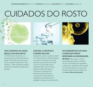 40
CUIDADOS DO ROSTO
OS INGREDIENTES NATURAIS
CONSEGUEM MESMO
RESPONDER ÀS NECESSIDADES
DE PELE? Não é tanto o nível de
naturalidade que inﬂuencia a eﬁcácia,
mas sim a formulação dos ingredientes.
A eﬁcácia dos ingredientes naturais pode
ser melhorada quando os mesmos são
reﬁnados através da ciência. Saiba mais
em www.oriﬂame.pt/beautyedit
NATURAL E ORGÂNICO
É SEMPRE MELHOR?
Ingredientes naturais e orgânicos podem
ser melhores, pela sua natureza delicada.
No entanto, é necessária uma ampla
experiência para preservar, formular
e extrair o que de melhor estes
ingredientes têm.Assim, fórmulas
sintéticas também são seguras.
O processo, a experiência no
desenvolvimento de fórmulas
e o profundo conhecimento dos
ingredientes é que determinam a
qualidade e segurança do produto ﬁnal.
ANTIENVELHECIMENTO PÁGS. 41–49 | OPTIMALS PÁGS. 50–54 | PELE JOVEM PÁG. 55 | NATUREZA PÁGS. 56–59
NÓS CUIDAMOS DA NOSSA
BELEZA, NATURALMENTE.
A Oriﬂame tem sido pioneira no
desenvolvimento de fórmulas naturais
desde 1967. Desde então, esforçamo-
nos por trabalhar, respeitando o meio
ambiente – desde ingredientes obtidos
eticamente à redução de desperdício e
poluição.
 