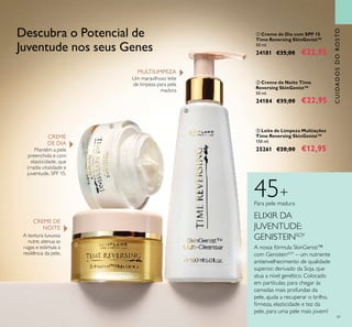 41
CUIDADOSDOROSTO
ቤ Leite de Limpeza Multiações
Time Reversing SkinGenist™
150 ml.
25261 €20,00 €12,95
ባ Creme de Noite Time
Reversing SkinGenist™
50 ml.
24184 €35,00 €22,95
ቢ Creme de Dia com SPF 15
Time Reversing SkinGenist™
50 ml.
24181 €35,00 €22,95
CREME DE
NOITE
CREME
DE DIA
Mantém a pele
preenchida e com
elasticidade, que
irradia vitalidade e
juventude. SPF 15.
A textura luxuosa
nutre, atenua as
rugas e estimula a
resiliência da pele.
MULTILIMPEZA
Um maravilhoso leite
de limpeza para pele
madura
Descubra o Potencial de
Juventude nos seus Genes
ቢ
ባ
ቤ
ELIXIR DA
JUVENTUDE:
GENISTEINSOY
A nossa fórmula SkinGenist™
com GenisteinSOY
– um nutriente
antienvelhecimento de qualidade
superior, derivado da Soja, que
atua a nível genético. Colocado
em partículas, para chegar às
camadas mais profundas da
pele, ajuda a recuperar o brilho,
irmeza, elasticidade e tez da
pele, para uma pele mais jovem!
45+
Para pele madura
 