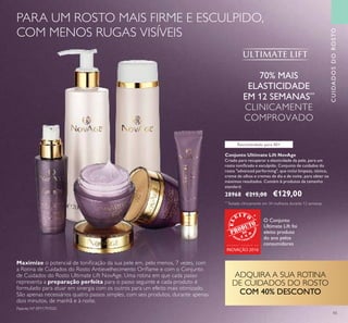 43
Recomendado para 40+
Conjunto Ultimate Lift NovAge
Criado para recuperar a elasticidade da pele, para um
rosto toniﬁcado e esculpido. Conjunto de cuidados do
rosto "advanced performing", que inclui limpeza, tónico,
creme de olhos e cremes de dia e de noite, para obter os
máximos resultados. Contém 6 produtos de tamanho
standard.
28968 €215,00 €129,00
70% MAIS
ELASTICIDADE
EM 12 SEMANAS**
CLINICAMENTE
COMPROVADO
Maximize o potencial de toniﬁcação da sua pele em, pelo menos, 7 vezes, com
a Rotina de Cuidados do Rosto Antievelhecimento Oriﬂame e com o Conjunto
de Cuidados do Rosto Ultimate Lift NovAge. Uma rotina em que cada passo
representa a preparação perfeita para o passo seguinte e cada produto é
formulado para atuar em sinergia com os outros para um efeito mais otimizado.
São apenas necessários quatro passos simples, com seis produtos, durante apenas
dois minutos, de manhã e à noite.
ADQUIRA A SUA ROTINA
DE CUIDADOS DO ROSTO
COM 40% DESCONTO
CUIDADOSDOROSTO
PARA UM ROSTO MAIS FIRME E ESCULPIDO,
COM MENOS RUGAS VISÍVEIS
Patente Nº: EP11797020
O Conjunto
Ultimate Lift foi
eleito produto
do ano pelos
consumidoresG R A N D E P R É M I O D A
INOVAÇÃO 2016
**
Testado clinicamente em 34 mulheres durante 12 semanas
 