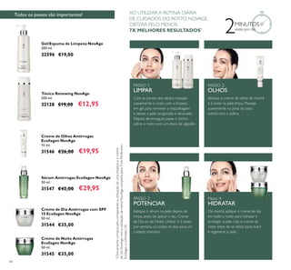 44
Todos os passos são importantes!
2MINUTOS
vezes por dia
Creme de Noite Antirrugas
Ecollagen NovAge
50 ml.
31545 €35,00
Creme de Dia Antirrugas com SPF
15 Ecollagen NovAge
50 ml.
31544 €35,00
Gel/Espuma de Limpeza NovAge
200 ml.
32596 €19,00
Sérum Antirrugas Ecollagen NovAge
30 ml.
31547 €42,00 €29,95
Creme de Olhos Antirrugas
Ecollagen NovAge
15 ml.
31546 €26,00 €19,95
Tónico Renewing NovAge
200 ml.
32128 €19,00 €12,95
PASSO 1:
LIMPAR
PASSO 2:
OLHOS
Passo 4:
HIDRATAR
PASSO 3:
POTENCIAR
Com as pontas dos dedos, massaje
suavemente o rosto com a limpeza
em gel, para remover a maquilhagem
e deixar a pele revigorada e renovada.
Depois de enxaguar, passe o tónico
sobre o rosto com um disco de algodão.
Aplique o creme de olhos de manhã
e à noite na pele limpa. Massaje
suavemente na zona do osso
orbital com a esfera.
Aplique o sérum na pele depois de
limpa, antes de aplicar o seu Creme
de Dia ou de Noite. Utilizar 2-3 vezes
por semana, ou todos os dias para um
cuidado intensivo.
De manhã, aplique o creme de dia
em todo o rosto para hidratar e
proteger a pele. Use o creme de
noite antes de se deitar para nutrir
e regenerar a pele.
*
Clinicamentecomprovadocomparandoautilizaçãodeumalimpezaeocreme
dediaNovAgecomautilizaçãodarotinaNovAgecompletaparaTruePerfection,
EcollageneUltimateLift
AO UTILIZAR A ROTINA DIÁRIA
DE CUIDADOS DO ROSTO NOVAGE,
OBTERÁ PELO MENOS
7X MELHORES RESULTADOS*
 