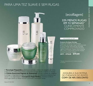 45
Recomendado para 30+
Conjunto Ecollagen NovAge
Conjunto de cuidados do rosto "advanced
performing", que corrige as rugas e uniformiza o tom
e a textura da pele. Potenciado pela Tecnologia
Tripeptídica e pelo extrato de Células Estaminais
Vegetais de Solanaceae. Limpeza, tónico, creme de
olhos, sérum e cremes de dia e de noite. Contém
6 produtos de tamanho standard.
28971 €176,00 €99,00
**
Testado clinicamente em 31 mulheres durante
12 semanas
33% MENOS RUGAS
EM 12 SEMANAS**
CLINICAMENTE
COMPROVADO
A TecnologiaTripeptídica patenteada estimula a síntese do colagénio de forma
a restruturar a matriz extracelular e preencher as rugas desde o interior. O extrato
de Células EstaminaisVegetais de Solanaceae estimula a síntese do colagénio
e protege a integridade da rede de colagénio da pele, neutralizando as enzimas que
causam a sua degradação. O ComplextoTriple Perfect, presente no Sérum
Antirrugas, esfolia as células mortas e promove a renovação celular.
Patente Nº SE531484
CUIDADOSDOROSTO
ADQUIRA A SUA ROTINA
DE CUIDADOS DO ROSTO
COM+ DE 40% DESCONTO
PARA UMATEZ SUAVE E SEM RUGAS
 