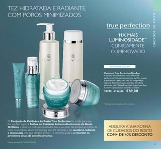 CUIDADOSDOROSTO
Conjunto True Perfection NovAge
Conjunto de cuidados do rosto advanced
performing. Hidrata intensamente, puriﬁca e ajuda
a aperfeiçoar a pele, para uma tez revigorada e
radiante. Potenciado pelos extratos de Albizia
julibrissin e de Células Estaminais Vegetais de Açaí.
Contém 6 produtos de tamanho standard.
28970 €154,00 €89,00
11X MAIS
LUMINOSIDADE**
CLINICAMENTE
COMPROVADO
Recomendado para 20+
O Conjunto de Cuidados do RostoTrue Perfection foi criado para que
lhe seja fácil seguir a Rotina de Cuidados Antienvelhecimento do Rosto
Oriﬂame e obter os melhores resultados para a sua pele. Da limpeza ao creme de
noite, os produtos atuam em sinergia para lhe dar, hoje, a tez saudável, radiante
e repousada com que sempre sonhou – e amanhã, ajudá-la a retardar os
primeiros sinais de envelhecimento.
ADQUIRA A SUA ROTINA
DE CUIDADOS DO ROSTO
COM+ DE 40% DESCONTO
47
TEZ HIDRATADA E RADIANTE,
COM POROS MINIMIZADOS
**
Clinicamente testado em 22 mulheres
Patente pendente Nº WO201304613
 