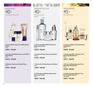 48
40+
ROYALVELVET
Para todos os tipos de pele
45+
TIME REVERSING
Para a pele madura
DIAMOND CELLULAR
40+
Para todos os tipos
de pele
ባ Essência de Dia e de Noite Time
Reversing SkinGenist™
30 ml.
24217 €40,00
ቢ Creme de Olhos Time Reversing
SkinGenist™
15 ml.
24665 €26,00
ባ Creme de Dia Reﬁrmante com SPF 15
Royal Velvet
50 ml.
22424 €30,00
ቢ Creme Reﬁrmante para Olhos Royal
Velvet
15 ml.
22815 €24,00
ቤ Bálsamo Suavizante Royal Velvet
30 ml.
31318 €25,00
ብ Cápsulas Instant Smooth Time
Reversing SkinGenist™
30 unidades
31057 €42,00
apenas para
uso externo
ቤ Sérum de Noite Recovery Time
Reversing SkinGenist™
30 ml.
31308 €40,00
ባ Limpeza Micellar Diamond Cellular
200 ml.
21339 €24,00
ብ Tratamento de Noite Restaurador
Diamond Cellular
30 ml.
18437 €42,00
ቢ Creme de Olhos Multi-Perfection
Diamond Cellular
15 ml.
22419 €28,00
ቤ Creme Anti-Idade Diamond Cellular
50 ml.
13659 €42,00
ቢ
ባ
ቤ
ቢ
ባ
ቤ
ብ
ቢ
ባ
ቤ
ብ
 