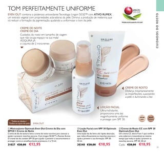 51
Disfarça instantaneamente
as imperfeições, suavizando
a pele e iluminando a tez
30346
Light
30347
Medium
EVEN OUT
Todas as idades /
Todos os tipos de pele
CUIDADOSDOROSTO
TOM PERFEITAMENTE UNIFORME
EVEN OUT combina o poderoso antioxidanteTecnologia Lingon 50:50™ com ATIVO RUMEX,
um extrato vegetal com propriedades aclaradoras da pele. Diminui a produção de melanina, que
irá reduzir a formação da pigmentação, ajudando a uniformizar o tom da pele.
Ultra-hidratante,
proporciona uma tez
magniﬁcamente uniforme
e protege com SPF 30.
Cuidados do rosto em tamanho de viagem
que não ocupa espaço na sua mala!
ADQUIRA JÁ
o cojunto de 2 minicremes
CREME DE DIA
CREME DE NOITE
LOÇÃO FACIAL
CREME DE ROSTO
ቢ
ባ
ቤ
ባ Loção Facial com SPF 30 Optimals
Even Out
Uma loção de dia leve e de rápida absorção,
que reduz eﬁcazmente as manchas escuras e
ajuda a prevenir a sua formação. SPF 30.
50 ml.
30348 €28,00 €18,95
ቢ Miniconjunto Optimals Even Out Creme de Dia com
SPF20 + Creme de Noite
Creme de dia de textura leve e creme de noite nutritivo para atenuar e
ajudar a prevenir manchas escuras. Com Lingon 50:50™ e Rumex Active.
O creme de dia contém SPF 20 para ajudar a prevenir o escurecimento e
proteger contra o envelhecimento prematuro. 2 x 15 ml.
31027 €20,00 €12,95
ቤ Creme de Rosto CC com SPF 20
Optimals Even Out
Um creme CC diário 9 em 1 que confere
uma cobertura instantânea ao mesmo
tempo que reduz e ajuda a prevenir as
manchas escuras. SPF 20. 50 ml.
Cada: €28,00 €18,95
 