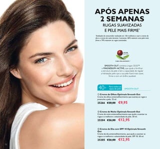 52
ባ Creme de Noite Optimals Smooth Out
Creme de noite antienvelhecimento que ajuda a suavizar as
rugas e a melhorar a elasticidade da pele. 50 ml.
25204 €26,00 €12,95
ቤ Creme de Dia com SPF 10 Optimals Smooth
Out
Creme de dia antienvelhecimento, que ajuda a suavizar as
rugas e a melhorar a elasticidade da pele. SPF 10. 50 ml.
25205 €26,00 €12,95
ቢ Creme de Olhos Optimals Smooth Out
Creme de olhos antienvelhecimento que suaviza as rugas e
preenche a pele. 15 ml.
25266 €20,00 €9,95
SMOOTH OUT combina Lingon 50:50™
e MAGNESIUM+ ACTIVE, que ajuda a fortiﬁcar
a estrutura da pele e tem a capacidade de regular
a hidratação, pelo que a sua pele ﬁcará mais suave,
ﬁrme e com um brilho saudável.
SMOOTH OUT
Para todos os
tipos de pele40+
APÓS APENAS
2 SEMANAS
RUGAS SUAVIZADAS
E PELE MAIS FIRME*
*
Avaliação do consumidor realizada em 136 mulheres a usar o creme de
dia e o creme de noite durante 2 semanas. 86% notaram uma pele mais
ﬁrme e 79% notaram as rugas suavizadas.
 