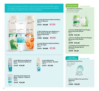 54
ባ Gel Toniﬁcante para Abdómen e
Peito Optimals Body - Caféina +
Cyperus Rotundus
125 ml.
31983 €18,00 €9,95
ቢ Loção Suavizante Optimals Body -
Óleo de Abacate
250 ml.
31312 €14,00 €7,95
ቤ Loção Nutritiva Optimals Body -
Óleo de Argão
250 ml.
31313 €14,00 €7,95
Loção Hidratante
Optimals Body - Nenúfar
250 ml.
31311 €14,00
Loção Reﬁrmante Optimals
Body - Peptídeos Botânicos
250 ml.
31314 €14,00
Gel Anticelulite Optimals
Body - Cafeína + Folha de
Lótus
150 ml.
31317 €24,00
ቤ Toalhetes Faciais Matiﬁcantes
Optimals Oxygen Boost
50 unidades
27670 €8,00
Creme de Olhos Ver para Crer
Optimals
15 ml.
25264 €20,00
ባ Creme de Noite Optimals Oxygen
Boost para Pele Oleosa
50 ml.
25199 €22,00
ቢ Creme de Dia Optimals Oxygen
Boost para Pele Oleosa
50 ml.
25198 €22,00
Pele refrescada e hidratada,
sem sinais de oleosidade!
Para pele oleosa OXYGEN BOOST
NECESSIDADE ESPECÍFICA
VER PARA CRER
Para todos
os tipos de pele
NECESSIDADE ESPECÍFICA
Olhos revigorados,
bolsas e olheiras
atenuadas
Procura uma solução toniﬁcante e reﬁrmante? Conheça Optimals Body, a gama
de cuidados do corpo que une o melhor da ciência e da natureza, em produtos
que oferecem resultados visíveis e texturas fantásticas.
ቢ
ባ
ቤ
ቢ ባ ቤ
 
