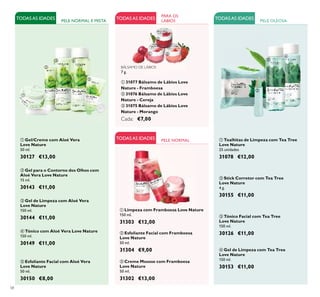 58
ብ Gel de Limpeza com Tea Tree
Love Nature
150 ml.
30153 €11,00
ቤ Tónico Facial com Tea Tree
Love Nature
150 ml.
30126 €11,00
ቢ Toalhitas de Limpeza com Tea Tree
Love Nature
25 unidades
31078 €12,00
ባ Stick Corretor com Tea Tree
Love Nature
4 g.
30155 €11,00
ባ Gel para o Contorno dos Olhos com
Aloé Vera Love Nature
15 ml.
30143 €11,00
ቤ Gel de Limpeza com Aloé Vera
Love Nature
150 ml.
30144 €11,00
PELE NORMAL E MISTA
ቢ Gel/Creme com Aloé Vera
Love Nature
50 ml.
30127 €13,00
TODASAS IDADES
ቤ Creme Mousse com Framboesa
Love Nature
50 ml.
31302 €13,00
ቢ Limpeza com Framboesa Love Nature
150 ml.
31303 €12,00
TODASAS IDADES
ባ Esfoliante Facial com Framboesa
Love Nature
50 ml.
31304 €9,00
BÁLSAMO DE LÁBIOS
7 g.
ቢ 31077 Bálsamo de Lábios Love
Nature - Framboesa
ባ 31076 Bálsamo de Lábios Love
Nature - Cereja
ቤ 31075 Bálsamo de Lábios Love
Nature - Morango
Cada: €7,00
PARA OS
LÁBIOS
ብ Tónico com Aloé Vera Love Nature
150 ml.
30149 €11,00
ቦ Esfoliante Facial com Aloé Vera
Love Nature
50 ml.
30150 €8,00
ቢ
ባ
ቤ
ብ
ቢ
ባ
ቤ
ቢ
ባ
ቤ ብ
ቦ
TODASAS IDADES TODASAS IDADES PELE OLEOSA
PELE NORMAL
ቢ
ባ
ቤ
 