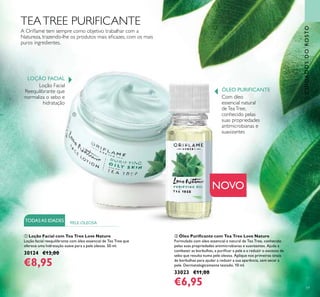 59
CUIDADOSDOROSTO
ባ Óleo Puriﬁcante com Tea Tree Love Nature
Formulado com óleo essencial e natural de Tea Tree, conhecido
pelas suas propriedades antimicrobianas e suavizantes. Ajuda a
combater as borbulhas, a puriﬁcar a pele e a reduzir o excesso de
sebo que resulta numa pele oleosa. Aplique nos primeiros sinais
de borbulhas para ajudar a reduzir a sua aparência, sem secar a
pele. Dermatologicamente testado. 10 ml.
33023 €11,00
€6,95
TEATREE PURIFICANTE
ቢ Loção Facial com Tea Tree Love Nature
Loção facial reequilibrante com óleo essencial de Tea Tree que
oferece uma hidratação suave para a pele oleosa. 50 ml.
30124 €13,00
€8,95
NOVO
Com óleo
essencial natural
deTeaTree,
conhecido pelas
suas propriedades
antimicrobianas e
suavizantes
Loção Facial
Reequilibrante que
normaliza o sebo e
hidratação
A Oriﬂame tem sempre como objetivo trabalhar com a
Natureza, trazendo-lhe os produtos mais eﬁcazes, com os mais
puros ingredientes.
LOÇÃO FACIAL
ÓLEO PURIFICANTE
TODASAS IDADES PELE OLEOSA
ቢ
ባ
 