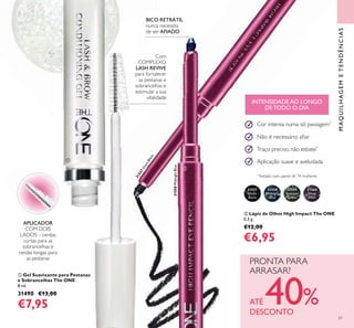 31557
Onyx
Black
31558
Midnight
Blue
31559
Amazon
Green
31560
Deep
Plum
61
31558MidnightBlue
31557OnyxBlack
ቢ
ባ
MAQUILHAGEMETENDÊNCIAS
ባ Lápis de Olhos High Impact The ONE
0,3 g.
€12,00
€6,95
BICO RETRÁTIL
nunca necessita
de ser AFIADO
Cor intensa numa só passagem*
Não é necessário aﬁar
Traço preciso, não esbate*
Aplicação suave e aveludada
*
Testado num painel de 74 mulheres
ቢ Gel Suavizante para Pestanas
e Sobrancelhas The ONE
8 ml.
31490 €13,00
€7,95
APLICADOR
COM DOIS
LADOS – cerdas
curtas para as
sobrancelhas e
cerdas longas para
as pestanas
Com
COMPLEXO
LASH REVIVE
para fortalecer
as pestanas e
sobrancelhas e
estimular a sua
vitalidade
PRONTA PARA
ARRASAR?
ATÉ 40%DESCONTO
INTENSIDADE AO LONGO
DE TODO O DIA
 