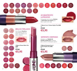 30656
Pink
Mayﬂower
30658
Garnet
Attraction
30661
Clover
Haze
30663
Mysterious
Pink
30664
Cranberry
Blush
30665
Warm
Peach
30666
Coral
Charisma
30667
Sweet
Tangerine
30668
Coral
Ideal
30671
Red
Passion
30672
Irresistible
Red
30673
Red Haute
Couture
30675
VIP
Beige
30676
Chic In
Taupe
30677
Warm
Nude
30679
Vintage
Rose
30682
Red
Copper
30669
Red
Devotion
31653
Rose
Parfait
31654
Fuchsia
Toffee
31655
Succulent
Pink
31656
Taupe
Delight
31657
Coral
Creme
31658
Wrapped
in Red
31651
Melted
Caramel
31652
Rosewood
Matte
30430
Lustrous
Nude
30431
Pink
Hypnotic
30432
Rosewood
Gloss
30433
Pink
Dazzle
30434
Glistening
Rose
30435
Vibrant
Blush
30436
Clover
Haze
30437
Violet
Shine
30438
Raspberry
Sorbet
30439
Brilliant
Fuchsia
30440
Glazed
Currant
30441
Red
Ovation
30442
Trendy
Berry
30443
Sexy
Plum
30444
Cocoa
Burst
30438RaspberrySorbet
30671 Red Passion
31651 Melted Caramel
64
ባ Batom Power Shine The
ONE
1,7 g.
€13,00
€5,95
ቢ Batom 5 em 1 Colour Stylist The ONE
4 g.
€12,00
€5,95
ቤ Batom Cremoso 5 em 1
Colour Stylist The ONE
4 g.
€12,00
€5,95
Enriquecidos com nutritiva MANGA
e MANTEIGA DE KARITÉ para
lábios suaves como seda
Infundido com ÓLEOS DE
JOJOBA & ABACATE hidratante
para conforto e hidratação superior
Com Pérolas MetaShine
ultrarreﬂetoras, para um
brilho mais intenso e um
efeito cintilante.
BRILHO PERLADO
ACABAMENTO
LUMINOSO
SEMIMATE CREMOSO
ባ
ቤ
ቢ
 