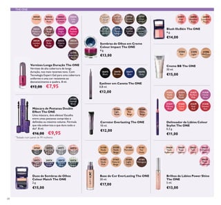 30520
Tiramisu
30523
Strawberry
Cream
30526
Rose
Diamond
30524
Lilac
Silk
30527
Night
Orchid
30525
Mulberry
Mauve
30533
Cherry
Chic
30522
Ballerina
Rose
30534
Cappuccino
30530
London
Red
30531
Ruby
Rouge
30969
Black
Pearl
30970
Bronzed
Brown
30971
Silver
Grey
30972
Rose
Taupe
30973
Pink
Mauve
30974
Midnight
Purple
30975
Denim
Blue
30976
Forest
Green
30977
Pink
Glow
30978
Shimmer
Rose
30979
Luminous
Peach
31594
Fair
31595
Light
31596
Medium
31168
Deep
Beige
31166
Light
Nude
31167
Fair
Beige
31158
Nude
Porcelain
31159
Nude
Beige
31160
Porcelain
31161
Fair
Nude
31165
Mahogany
31162
Nude
Pink
31163
Natural
Beige
31164
Light
Ivory
31194
Amethyst
Rock
30528
Fuchsia
Allure
30744
Beige
Pearl
30745
Rose
Gold
30746
Golden
Brown
30747
Olive
Green
30748
Petroleum
Shine
30749
Deep
Indigo
30750
Intense
Plum
30751
Shimmering
Steel
31433
Nude
Rose
31434
Spicy
Nude
31435
Perfect
Pink
31436
Clover
Haze
31437
Vibrant
Pink
31438
Coral
Ideal
31439
Real
Red
31440
Smoke
Red
30475
Black
30476
Brown
30478
Grey
30477
Blue
30628
Nude
Reﬂection
30629
Rose
Glacier
30631
Soft
Coral
30632
Iridescent
Blush
30635
Plum
Dimension
31189
Intense
Black
68
Vernizes Longa Duração The ONE
Vernizes de alta cobertura de longa
duração, nos mais recentes tons. Com
Tecnologia Expert Gel para uma cobertura
uniforme e uma cor resistente ao
desvanecimento e quebra. 8 ml.
€12,00 €7,95
Blush IlluSkin The ONE
4 g.
€14,00
Creme BB The ONE
30 ml.
€15,00
Duos de Sombras de Olhos
Colour Match The ONE
2 g.
€15,00
Brilhos de Lábios Power Shine
The ONE
5 ml.
€13,00
Corretor Everlasting The ONE
10 ml.
€12,00
Base de Cor EverLasting The ONE
30 ml.
€17,00
Delineador de Lábios Colour
Stylist The ONE
0,3 g.
€11,00
Eyeliner em Caneta The ONE
0,8 ml.
€12,00
Máscara de Pestanas Double
Effect The ONE
Uma máscara, dois efeitos! Escolha
entre umas pestanas compridas e
deﬁnidas ou máximo volume. Fórmula
que não esborrata e que dura todo o
dia*. 8 ml.
€16,00 €9,95
Sombras de Olhos em Creme
Colour Impact The ONE
4 g.
€13,00
*
Testado num painel de 99 mulheres
THE ONE
 