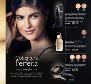 32252
Light
32254
Medium
30422
Porcelain
31808
Light
32057
Translucent
31809
Natural
70
Cobertura
Perfeita
Faça da pele perfeita a base para o seu look soﬁsticado
com a ajuda da nossa gama elegante de maquilhagem
Giordani Gold. Perfeição garantida, do início ao ﬁm.
– pura elegância –
Corretor Iluminador Giordani Gold
Ilumina instantaneamente e revigora, com o
Corretor Iluminador. Corretor em caneta
com sedosa textura líquida, para uma
iluminação precisa. Disfarça os sinais de
fadiga, com um toque de brilho, para um
look repousado e revigorado*. 2,7 ml.
€17,00 €11,95
Base de Cor Invisible Touch
Giordani Gold
Uma base de cor ultraleve, para um
acabamento nude natural. Com Sistema de
Hidratação, para uma hidratação essencial
que ajuda a prevenir as linhas ﬁnas. 30 ml.
€24,00 €15,95
Pó Compacto Sheer Giordani Gold
Pó compacto enriquecido com minerais
para um luminosidade radiante. Cobertura
média a leve, SPF 15. 9 g.
€25,00 €16,95
AModeloestáausar:CremeCCcomSPF35GiordaniGold30989
Natural,PérolasBronzingGiordaniGold32082NaturalBronze.
*
Testado pelos consumidores
 