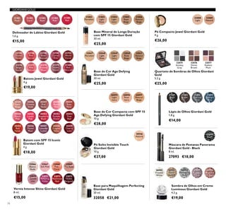 30556
Natural
31401
Black
31402
Brown
31403
Charcoal
Grey
31404
Midnight
Blue
30445
Satin
Beige
30455
Red
Fatale
30450
Peach
Pink
30451
Lucent
Pink
30456
Muted
Plum
30446
Creamy
Nude
30453
Fuchsia
Divine
30448
Pearly
Pink
30458
Copper
Shine
30449
Rose
Petal
30454
True
Red
30459
Cherry
Love
30447
Pink
Nude
30452
Raspberry
Blush
30457
Lavender
Lustre
26895
Light
Ivory
26896
Rose
Ivory
26897
Natural
Beige
32066
Bianca
Nude
32070
Gentle
Lilac
32067
Soft Pink
32071
Tempting
Violet
32068
Pink
Carat
32072
Passionate
Red
32069
Tea Rose
32073
Noble
Burgundy
27093
Black
32088
Light
32089
Natural
31381
Nude
31382
Coral
31383
Rose
31384
Pink
31385
Red
31802
Porcelain
31803
Light
Rose
31804
Light
Ivory
31805
Rose
Beige
31806
Natural
Beige
32075
Smokey
Grey
32076
Divine
Brown
32077
Radiant
Plum
30992
Frosted
White
30993
Gold
Sparkle
30994
Shimmering
Grey
30995
Crystal
Taupe
30996
Bronzed
Burgundy
32048
Light
Rose
32049
Light
Ivory
32050
Rose
Beige
32051
Natural
Beige
32047
Porcelain
22744
Dusky
Nude
22746
Pink
Secret
22748
Rose
Blossom
22749
Cerise
Pink
22752
Warm
Coral
31376
Beige
Suede
31377
Pink
Delicacy
31378
Frosted
Rose
31379
Violet
Dawn
31380
Red
Attraction
74
Delineador de Lábios Giordani Gold
1,6 g.
€15,00
Lápis de Olhos Giordani Gold
1,8 g.
€14,00
Batons Jewel Giordani Gold
4 g.
€19,00
Batom com SPF 15 Iconic
Giordani Gold
4 g.
€18,00
Base Mineral de Longa Duração
com SPF 15 Giordani Gold
30 ml.
€25,00
Base de Cor Compacta com SPF 15
Age Defying Giordani Gold
10 g.
€28,00
Pó Solto Invisible Touch
Giordani Gold
10 g.
€27,00
Base de Cor Age Defying
Giordani Gold
30 ml.
€25,00
Base para Maquilhagem Perfecting
Giordani Gold
30 ml.
32058 €21,00
Quarteto de Sombras de Olhos Giordani
Gold
5,2 g.
€25,00
Verniz Intense Shine Giordani Gold
8 ml.
€15,00
Sombra de Olhos em Creme
Luminous Giordani Gold
4,5 g.
€19,00
Máscara de Pestanas Panorama
Giordani Gold - Black
8 ml.
27093 €18,00
Pó Compacto Jewel Giordani Gold
9 g.
€26,00
GIORDANI GOLD
 