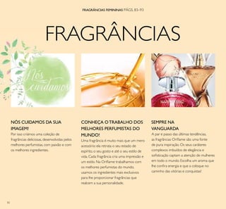 82
FRAGRÂNCIAS
FRAGRÂNCIAS FEMININAS PÁGS. 83–93
CONHEÇA OTRABALHO DOS
MELHORES PERFUMISTAS DO
MUNDO!
Uma fragrância é muito mais que um mero
acessório: ela retrata o seu estado de
espírito, o seu gosto e até o seu estilo de
vida. Cada fragrância cria uma impressão e
um estilo. Na Oriﬂame trabalhamos com
os melhores perfumistas do mundo,
usamos os ingredientes mais exclusivos
para lhe proporcionar fragrâncias que
realcem a sua personalidade.
A par e passo das últimas tendências,
as fragrâncias Oriﬂame são uma fonte
de pura inspiração. Os seus caráteres
complexos imbuídos de elegância e
soﬁsticação captam a atenção de mulheres
em todo o mundo. Escolha um aroma que
lhe conﬁra energia e que a coloque no
caminho das vitórias e conquistas!
SEMPRE NA
VANGUARDA
NÓS CUIDAMOS DA SUA
IMAGEM!
Por isso criámos uma coleção de
fragrâncias deliciosas, desenvolvidas pelos
melhores perfumistas, com paixão e com
os melhores ingredientes.
FRAGRÂNCIAS
 
