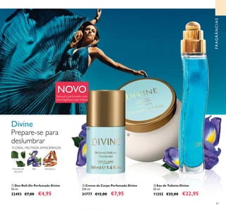 87
ቢ Deo Roll-On Perfumado Divine
50 ml.
32493 €7,00 €4,95
ባ Creme de Corpo Perfumado Divine
250 ml.
31777 €12,00 €7,95
ቤ Eau de Toilette Divine
50 ml.
11355 €33,00 €22,95
FRAGRÂNCIAS
Divine
Prepare-se para
deslumbrar
ቢ
ባ
ቤ
Sensual e perfumado, com
uma fragrância mais intensa
FLORAL FRUTADA AMADEIRADA
ÍRIS SÂNDALOFOLHAS DE
VIOLETA
NOVO
 