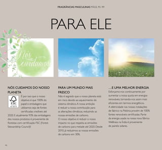94
PARA ELE
FRAGRÂNCIAS MASCULINAS PÁGS. 95–99
…E UMA MELHOR ENERGIA
Esforçamo-nos continuamente por
aumentar a nossa quota em energias
renováveis, tornando-nos assim mais
eﬁcientes em termos energéticos.
A eletricidade nas nossas instalações
de fabrico na Polónia provém de 100%
fontes renováveis certiﬁcadas. Parte
da energia usada na nossa nova fábrica
Wellness na Índia é proveniente
de painéis solares.
PARA UM MUNDO MAIS
FRESCO
Não é segredo que o nosso planeta está
em risco devido ao aquecimento do
sistema climático.A nossa ambição
é reduzir a nossa contribuição para
as alterações climáticas, reduzindo as
nossas emissões de carbono.
O nosso objetivo é reduzir o nosso
impacto no que respeita as emissões
de carbono para metade até 2020. Desde
2010, já reduzimos as nossas emissões
de carbono em 30%.
NÓS CUIDAMOS DO NOSSO
PLANETA
É por isso que o nosso
objetivo é que 100% do
papel e embalagens que
utilizamos seja de fontes
certiﬁcadas credíveis até
2020. E atualmente 93% das embalagens
dos nossos produtos é proveniente de
ﬂorestas com certiﬁcação FSC (Forest
Stewardship Council)!
 