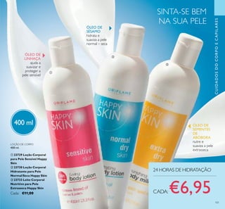 101
CUIDADOSDOCORPOECAPILARES
24 HORAS DE HIDRATAÇÃO
LOÇÃO DE CORPO
400 ml.
ቢ 23729 Loção Corporal
para Pele Sensível Happy
Skin
ባ 23730 Loção Corporal
Hidratante para Pele
Normal/Seca Happy Skin
ቤ 23733 Leite Corporal
Nutritivo para Pele
Extrasseca Happy Skin
Cada: €11,00 CADA:€6,95
SINTA-SE BEM
NA SUA PELE
ቢ
ባ
ቤ
ÓLEO DE
LINHAÇA
ajuda a
suavizar e
proteger a
pele sensível
ÓLEO DE
SÉSAMO
hidrata e
suaviza a pele
normal – seca
ÓLEO DE
SEMENTES
DE
ABÓBORA
nutre e
suaviza a pele
extrasseca
400 ml
 