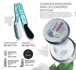 102
ቢ Escova com Pedra Pomes
Dimensões: 16,5 x 3 x 3,5 cm.
9587 €6,00 €3,95
Creme para Pés
Salvation Feet Up
Advanced
50 ml.
23276 €12,00
ባ Lima para Pés
Dimensões: 19 x 3,5 x 0,5 cm.
9588 €6,00 €3,95
Spray Antitranspirante
24 H para Pés Odour
Control Feet Up
Advanced
150 ml.
25448 €13,00
Spray de Proteção
Antifricção para Pés
Feet Up Advanced
100 ml.
31681 €11,00
2 em 1: a pedra
pomes suaviza
as calosidades
e as cerdas de
nylon removem
as células
mortas.
Para manter os pés saudáveis e bonitos, necessita apenas de
duas coisas: uma rotina regular de cuidados dos pés e os nossos
produtos Feet Up. Experimente um hoje e descubra como a sua
fórmula rica e nutritiva deixa os seus pés refrescados, suaves e
mais bonitos do que nunca!
Aplique uma camada
generosa para
puriﬁcar, hidratar e
suavizar os pés
cansados.
CUIDADOS AVANÇADOS
PARA UM CONFORTO
SEM IGUAL
MÁSCARA
PARA PÉS
ቢ
ቢ
ባ
2015
winner
 