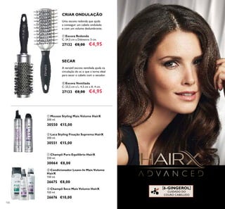 106
[6-GINGEROL]
CUIDADO DO
COURO CABELUDO
ቢ Mousse Styling Mais Volume HairX
200 ml.
30550 €15,00
ባ Laca Styling Fixação Suprema HairX
200 ml.
30551 €15,00
ቢ Champô Puro Equilíbrio HairX
250 ml.
30064 €8,00
ባ Condicionador Leave-In Mais Volume
HairX
150 ml.
26675 €8,00
ቤ Champô Seco Mais Volume HairX
150 ml.
26676 €10,00
A versátil escova ventilada ajuda na
circulação do ar, o que a torna ideal
para secar o cabelo com o secador.
SECAR
ባ Escova Ventilada
C: 23,2 cm x L: 4,5 cm x A: 4 cm.
27133 €8,00 €4,95
CRIAR ONDULAÇÃO
Uma escova redonda que ajuda
a conseguir um cabelo ondulado
e com um volume deslumbrante.
ቢ Escova Redonda
C: 24,5 cm x Diâmetro: 5 cm.
27132 €8,00 €4,95
ቢ
ባ
ቢ ባ
ቢ
ባ
ቤ
 