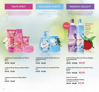 110
ባ Gel de Duche Discover Miami Spirit
250 ml.
30132 €7,00
ቤ Sabonete Discover Miami Spirit
90 g.
30133 €3,00
ቢ Esfoliante Corporal Discover Miami
Spirit
200 ml.
30134 €8,00
A Líchia é um fruto suculento que cresce
em abundância no sul da Florida. Este fruto
delicado tem um aroma ﬂoral doce.
AROMA DE ZIMBRO
O zimbro é uma planta proveniente
da Islândia, com uma aromática fragrância
a pinho.
ቦ Sabonete Discover Icelandic Purity
90 g.
31253 €3,00
ብ Sabonete Líquido de Mãos Discover
Icelandic Purity
300 ml.
31254 €8,00
A esponja
esfoliante
suaviza
delicadamente
a pele
ESPONJA DE
BANHO
TANZANIAN GRACE
ቧ Gel de Duche Discover Parisian Delight -
Tamanho Jumbo
750 ml.
30743 €12,00 €8,95
ቨ Gel de Duche Discover Icelandic Purity -
Jumbo
750 ml.
31672 €12,00 €8,95
ቩ Esponja de Banho Holiday
Dimensões: 10 x 10 cm.
28734 €4,00 €2,95
EDIÇÃO LIMITADA
ICELANDIC PURITYMIAMI SPIRIT
750 ml
PARISIAN DELIGHT
Viaje para o sul de Paris e verá que é difícil
não ﬁcar deslumbrado com a cor magníﬁca
e o aroma da LAVANDA em plena ﬂor.
ቢ
ባ
ቤ
ብ
ቦ
ቧ ቨ
ቩ
 