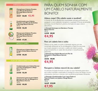 112
URTIGA E LIMÃO
Champô para Cabelo Oleoso com
Urtiga e Limão Nature Secrets
400 ml.
23708 €8,00
Condicionador para Cabelo Normal
com Flor de Sabugueiro e Maçã
Nature Secrets
250 ml.
25350 €6,00
Tratamento Leave-in para Cabelo
Normal com Flor de Sabugueiro e
Maçã Nature Secrets
150 ml.
25352 €8,00
Condicionador para Cabelos
Pintados com Óleo de Amêndoas
e Morango Nature Secrets
250 ml.
30358 €6,00
Máscara para Cabelos Pintados
com Óleo de Amêndoas e
Morango Nature Secrets
150 ml.
30360 €7,00
AMÊNDOA E MORANGO
FLOR DE SABUGUEIRO E MAÇÃ
Champô para Cabelos Pintados
com Óleo de Amêndoas e
Morango Nature Secrets
250 ml.
30357 €6,00 €2,95
PARA QUEM SONHA COM
UM CABELO NATURALMENTE
BONITO!
ቤ Champô e Condicionador 2 em 1 para Todos os
Tipos de Cabelo com Jojoba e Manga Nature
Secrets
750 ml.
26449 €14,00
€7,95
As sementes de Jojoba fornecem um óleo rico que é facilmente absorvido e
que confere suavidade e elasticidade.A manteiga do caroço de Manga é rica em
antioxidantes, vitaminas e minerais, e tem excelentes propriedades hidratantes.
Recupere a beleza natural do seu cabelo!
ቢ Champô Anticaspa com Bardana e Toranja
Nature Secrets
400 ml.
24398 €8,00
€4,95
Adeus, caspa! Olá, cabelo suave e saudável!
O Extrato de raiz de Bardana tem propriedades anticaspa puriﬁcantes que
apaziguam o couro cabeludo e recuperam a suavidade. O Extrato de sementes
deToranja, rico emVitamina C, previne a formação de caspa e alivia o
desconforto.
ባ Champô para Cabelo Normal com Flor de
Sabugueiro e Maçã Nature Secrets
400 ml.
26446 €8,00
€4,95
Para um cabelo leve e solto
Ofereça ao seu cabelo um brilho e hidratação naturais com esta
combinação refrescante de Flor de Sabugueiro e Maçã. Fórmulas leves
que limpam, amaciam e controlam o cabelo, sem deixá-lo pesado,
proporcionando-lhe um cabelo fácil de pentear e maravilhosamente
perfumado.
 