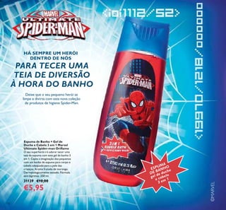 116
©MARVEL
Espuma de Banho + Gel de
Duche e Cabelo 3 em 1 Marvel
Ultimate Spider-man Oriﬂame
O seu superherói irá adorar tecer uma
teia de espuma com este gel de banho 3
em 1. Capte a imaginação dos pequenos
com um banho de espuma para corpo e
cabelo adequado para a pele das
crianças. Aroma frutado de morango.
Dermatologicamente testado. Fórmula
sem lágrimas. 250 ml.
31139 €10,00
€5,95
ESPUMA
DE BANHO
gel de duche
e cabelo
3 em 1
Deixe que o seu pequeno herói se
limpe e divirta com esta nova coleção
de produtos de higiene Spider-Man.
PARA TECER UMA
TEIA DE DIVERSÃO
À HORA DO BANHO
HÁ SEMPRE UM HERÓI
DENTRO DE NÓS
 