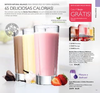 121
ADEQUADOS PARA
VEGETARIANOS
WELLNESS
Peça mais informações ao seu
Assessor
SINTA-SE BEM. PAGUE MENOS.
Cada 4º Batido
GRÁTIS!
WELLNESS
Copo Misturador e Colher Doseadora
(Roxo)
Misture o seu Batido Natural Balance neste
prático copo misturador.
25479 €4,95
Misture e
desfrute!
Batidos Natural Balance Wellness
Batido delicioso e saudável, rico em proteínas,
ﬁbra, ácidos gordos ómega 3 e 6 e com hidratos
de carbono de baixo índice glicémico. Os
ingredientes naturais proporcionam a nutrição
ideal e ajudam a saciar a fome e a vontade de
ingerir açúcar. Formulado e desenvolvido na
Suécia. Contém 21 porções. 378 g.
Cada: €34,95
ባ 15447 Morango
ቤ 15448 Baunilha
ቢ 22138 Chocolate
BATIDOS NATURAL BALANCE. PARA PERDER PESO DE FORMA SAUDÁVEL.
Para controlar o peso, faça dos Batidos Natural Balance uma parte do seu plano diário de alimentação.
Excelente fonte de nutrição otimizada, que ajuda a perder peso e a manter os resultados durante
o tempo que desejar.
65 DELICIOSAS CALORIAS!
ቢ
ባ
ቤ
 