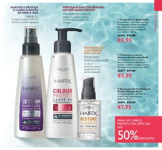 ቤ Sérum para Pontas Espigadas
Restore Therapy HairX
Um sérum nutritivo com Óleo de
Argânia, que reduz as pontas
espigadas. 30 ml.
26674 €15,00
€7,95
ባ Tratamento Leave-In
Protetor de Coloração HairX
Um tratamento intensivo com
Extrato de Folhas de Baobá para
suavizar o cabelo e proteger contra o
desvanecimento da coloração. 150 ml.
26677 €11,00
€5,95
ቢ Creme CC em Spray HairX
Creme 10 em 1, sem passar por água,
para proteger, hidratar e fortalecer.
Use depois de secar o cabelo ou
sempre que o cabelo necessite de
uma melhoria. 150 ml.
32142 €12,00
€5,95
O sérum
poderoso reduz o
aparecimento de
pontas espigadas.
TRATAMENTO LEAVE-IN
Aplique no cabelo húmido,
do meio até às pontas. Não
enxague.
Protege, fortalece, hidrata e
previne as pontas espigadas.
SUAVIZE E PROTEJA
O CABELO ANTES
DE SAIR À RUA
PROTEJA A SUA COLORAÇÃO
DO DESVANECIMENTO
REIDRATAÇÃO
E NUTRIÇÃO
PÓS-SOLAR
SÉRUM PARA
PONTAS ESPIGADAS
CREME CC
ቢ
ባ
ቤ
125
PROMOÇÕES
PARA UM CABELO
PERFEITO DIA APÓS DIA
ATÉ
50%DESCONTO
 