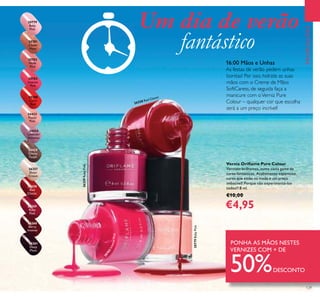 129
PROMOÇÕES
Verniz Oriﬂame Pure Colour
Vernizes brilhantes, numa vasta gama de
cores fantásticas. Acabamento espantoso,
cores que estão na moda e um preço
imbatível! Porque não experimentá-los
todos?! 8 ml.
€10,00
€4,95
16:00 Mãos e Unhas
As festas de verão pedem unhas
bonitas! Por isso, hidrate as suas
mãos com o Creme de Mãos
SoftCaress, de seguida faça a
manicure com oVerniz Pure
Colour – qualquer cor que escolha
será a um preço incrível!
PONHA AS MÃOS NESTES
VERNIZES COM + DE
50%DESCONTO
Um dia de verão
fantástico
26258
Red
Classic
26259
Ruby
Pink
26260
Berry
Intense
26261
Deep
Plum
24423
Pastel
Pink
24424
Lavender
Shimmer
24425
Glossy
Taupe
26257
Sheer
Cream
20783
Intense
Pink
20782
Nude
Pink
20788
Coral
Red
20779
Baby
Pink
20781
Clover
Haze
20779BabyPink
26259RubyPink
26258 Red Classic
2
0783IntensePink
 
