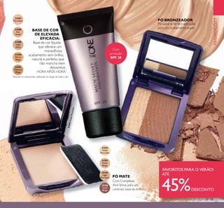 131
Com Complexo
Anti-Shine para um
controlo total do brilho
Com
proteção
SPF 20
BASE DE COR
DE ELEVADA
EFICÁCIA:
Base de cor líquida
que oferece um
maravilhoso
acabamento sem brilho,
natural e perfeito, que
não mancha nem
desvanece,
HORA APÓS HORA*
PROMOÇÕES
PÓ BRONZEADOR
Pó suave e de fácil aplicação
para um acabamento suave
SUMMER FAVOURITES
31587
Porcelain
31588
Fair
Nude
31589
Light
Ivory
31590
Warm
Beige
31591
Natural
Beige
31592
Nude
Porcelain
31593
Nude
Beige
32165
Light
Porcelain
32166
Dark
Beige
SUMMER FAVOURITES
FAVORITOS PARA O VERÃO!
ATÉ
45%DESCONTO
PÓ MATE
ባ
ቤ
ብ
*
Testado no consumidor, utilização ao longo de todo o dia
31592NudePorcelain
 