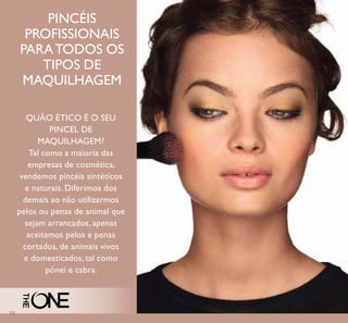 132
QUÃO ÉTICO É O SEU
PINCEL DE
MAQUILHAGEM?
Tal como a maioria das
empresas de cosmética,
vendemos pincéis sintéticos
e naturais. Diferimos dos
demais ao não utilizarmos
pelos ou penas de animal que
sejam arrancados, apenas
aceitamos pelos e penas
cortados, de animais vivos
e domesticados, tal como
pónei e cabra.
PINCÉIS
PROFISSIONAIS
PARATODOS OS
TIPOS DE
MAQUILHAGEM
 