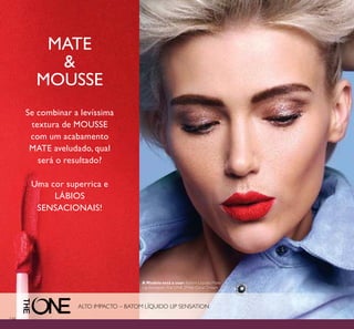 134
MATE
&
MOUSSE
Se combinar a levíssima
textura de MOUSSE
com um acabamento
MATE aveludado, qual
será o resultado?
Uma cor superrica e
LÁBIOS
SENSACIONAIS!
ALTO IMPACTO – BATOM LÍQUIDO LIP SENSATION
A Modelo está a usar: Batom Líquido Mate
Lip Sensation The ONE 31946 Coral Dream.
 