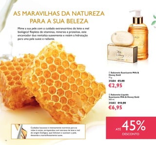 14
Cuidados luxuosos e intensamente nutritivos para as
mãos e corpo, enriquecidos com extratos de leite e mel
de origem biológica, que hidratam e suavizam a pele,
deixando-a maravilhosamente suave.
Mime a sua pele com o cuidado extranutritivo do leite e mel
biológico! Repleto de vitaminas, minerais e proteínas, este
encantador duo revitaliza suavemente e retém a hidratação
para uma pele suave e radiante.
AS MARAVILHAS DA NATUREZA
PARA A SUA BELEZA
ባ Sabonete Líquido
Suavizante Milk & Honey Gold
300 ml.
31603 €12,00
€6,95
ቢ Sabonete Suavizante Milk &
Honey Gold
75 g.
31604 €5,00
€2,95
ቢ
ባ
ATÉ 45%DESCONTO
 