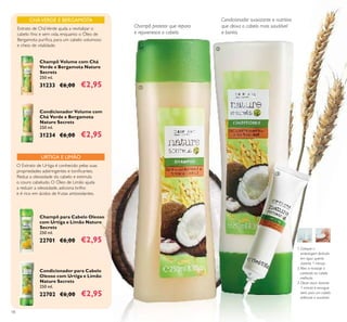 18
1. Coloque a
embalagem fechada
em água quente
durante 1 minuto.
2.Abra e massaje o
conteúdo no cabelo
molhado.
3. Deixe atuar durante
1 minuto e enxague
bem, para um cabelo
brilhante e saudável.
URTIGA E LIMÃO
Condicionador para Cabelo
Oleoso com Urtiga e Limão
Nature Secrets
250 ml.
22702 €6,00 €2,95
Champô para Cabelo Oleoso
com Urtiga e Limão Nature
Secrets
250 ml.
22701 €6,00 €2,95
O Extrato de Urtiga é conhecido pelas suas
propriedades adstringentes e toniﬁcantes.
Reduz a oleosidade do cabelo e estimula
o couro cabeludo. O Óleo de Limão ajuda
a reduzir a oleosidade, adiciona brilho
e é rico em ácidos de frutas antioxidantes.
Champô protetor que repara
e rejuvenesce o cabelo.
Condicionador suavizante e nutritivo
que deixa o cabelo mais saudável
e bonito.
CHÁVERDE E BERGAMOTA
Extrato de CháVerde ajuda a revitalizar o
cabelo ﬁno e sem vida, enquanto o Óleo de
Bergamota puriﬁca, para um cabelo volumoso
e cheio de vitalidade.
Champô Volume com Chá
Verde e Bergamota Nature
Secrets
250 ml.
31233 €6,00 €2,95
Condicionador Volume com
Chá Verde e Bergamota
Nature Secrets
250 ml.
31234 €6,00 €2,95
ቢ
ባ
ቤ
 