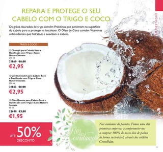 Nós cuidamos do planeta. Fomos uma das
primeiras empresas a comprometer-nos
a comprar 100% do nosso óleo de palma
de forma sustentável, através dos créditos
GreenPalm.
19
TRIGO E COCO
EMDESTAQUE
ቢ Champô para Cabelo Seco e
Daniﬁcado com Trigo e Coco
Nature Secrets
250 ml.
21860 €6,00
€2,95
ባ Condicionador para Cabelo Seco
e Daniﬁcado com Trigo e Coco
Nature Secrets
250 ml.
21862 €6,00
€2,95
ቤ Óleo Quente para Cabelo Seco e
Daniﬁcado com Trigo e Coco Nature
Secrets
15 ml.
22698 €3,00
€1,95
Os grãos dourados de trigo contêm Proteínas que penetram na superfície
do cabelo para o proteger e fortalecer. O Óleo de Coco contém Vitaminas
antioxidantes que hidratam e suavizam o cabelo.
REPARA E PROTEGE O SEU
CABELO COM O TRIGO E COCO
ATÉ 50%DESCONTO
Nós cuidamos do planeta. Fomos uma das
primeiras empresas a comprometer-nos
a comprar 100% do nosso óleo de palma
de forma sustentável, através dos créditos
GreenPalm.
 