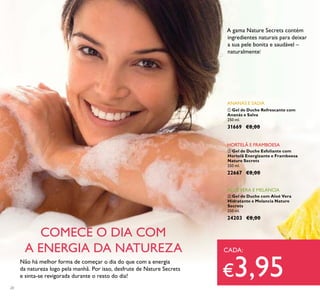 20
ባ Gel de Duche Esfoliante com
Hortelã Energizante e Framboesa
Nature Secrets
250 ml.
22667 €8,00
HORTELÃ E FRAMBOESA
ቤ Gel de Duche com Aloé Vera
Hidratante e Melancia Nature
Secrets
250 ml.
24203 €8,00
ALOÉVERA E MELANCIA
ቢ Gel de Duche Refrescante com
Ananás e Salva
250 ml.
31669 €8,00
Não há melhor forma de começar o dia do que com a energia
da natureza logo pela manhã. Por isso, desfrute de Nature Secrets
e sinta-se revigorada durante o resto do dia!
COMECE O DIA COM
A ENERGIA DA NATUREZA
A gama Nature Secrets contém
ingredientes naturais para deixar
a sua pele bonita e saudável –
naturalmente!
CADA:
€3,95
ANANÁS E SALVA
 