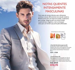 28
ባ Eau de Toilette S8
Capte a emocionante vida da cidade com a Eau de
Toilette S8. Cheia de estilo, S8 encarna a sede de
viver de um homem moderno, com as suas notas
vibrantes de toranja, violeta e almíscar sensual. 50 ml.
8020 €29,00
€14,95
ቢ Deo Roll-On Antitranspirante S8
O aroma para o homem moderno, que lança
tendências. Deo roll-on antitranspirante com elevada
concentração do vibrante aroma S8, com toranja,
pera e sensuais notas de almíscar. Fórmula seca.
50 ml.
32171 €7,00
Com notas de toranja vibrante, pera refrescante
e almíscar sensual, S8 transmite uma atitude moderna.
Pimenta preta para um toque de ousadia, cardamomo
para energia, tangerina para um aroma frutado
e patchouli para elegância, e tem um bouquet
único para um homem que prima pela soﬁsticação.
ALMÍSCARTORANJA
AMADEIRADA ESPECIARIAS
PERA
NOTAS QUENTES
INTENSAMENTE
MASCULINAS
 