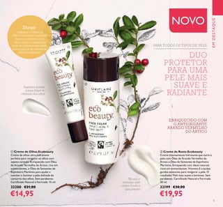 5
Tão rico e
cremoso, este
creme é tudo o
que precisa
Suaviza e hidrata
a zona frágil do
contorno dos olhos
DUO
PROTETOR
PARA UMA
PELE MAIS
SUAVE E
RADIANTE
ባ Creme de Rosto Ecobeauty
Creme intensamente hidratante que nutre a
pele com Óleo de Arando Vermelho do
Ártico e Óleo de Sementes de Espinheiro
Marítimo. Enriquecido com óleos naturais
ricos em antioxidantes, Vitamina E e ácidos
gordos essenciais para revigorar a pele. O
resultado? Pele mais suave e luminosa. Sem
parabenos. Certiﬁcado Natural e Fairtrade.
50 ml.
32199 €30,00
€19,95
ቢ Creme de Olhos Ecobeauty
Creme de olhos ultra-hidratante
perfeito para revigorar os olhos com
aspeto cansado. Enriquecido com Óleo
de Arando Vermelho do Ártico, rico em
antioxidantes, e Óleo de Sementes de
Espinheiro Marítimo para ajudar a
suavizar e iluminar a pele delicada do
contorno dos olhos. Sem parabenos.
Certiﬁcado Natural e Fairtrade. 15 ml.
32200 €21,00
€14,95
EMDESTAQUE
NOVODicas:
• Aplique o Creme de
Olhos Ecobeauty com leves
toques no contorno dos
olhos. Utilize-o apenas na
zona de contorno dos olhos.
Nuca aplique os cremes de
olhos na pálpebra.
ቢ
ባ
ENRIQUECIDO COM
O ANTIOXIDANTE
ARANDO VERMELHO
DO ÁRTICO
PARA TODOS OS TIPOS DE PELE
 