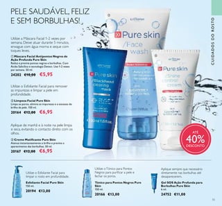 55
CUIDADOSDOROSTO
Utilize a Máscara Facial 1-2 vezes por
semana. Deixe atuar durante 5 minutos,
enxague com água morna e seque com
toques leves.
ቤ Creme Matiﬁcante Pure Skin
Atenua instantaneamente o brilho e previne o
aparecimento das borbulhas. 50 ml.
20167 €12,00 €6,95
ቢ Máscara Facial Antipontos Negros de
Ação Profunda Pure Skin
Reduz e previne pontos negros e borbulhas. Com
Ácido Salicílico e tecnologia Detect. Use 1-2 vezes
por semana. 50 ml.
24202 €10,00 €5,95
Aplique de manhã e à noite na pele limpa
e seca, evitando o contacto direto com os
olhos.
Tónico para Pontos Negros Pure
Skin
150 ml.
20166 €13,00
Utilize oTónico para Pontos
Negros para puriﬁcar a pele e
fechar os poros.
Esfoliante Facial Pure Skin
150 ml.
20194 €13,00
Utilize o Esfoliante Facial para
limpar o rosto em profundidade.
Gel SOS Ação Profunda para
Borbulhas Pure Skin
6 ml.
24752 €11,00
Aplique sempre que necessário
diretamente nas borbulhas até
desaparecerem.
PELE SAUDÁVEL, FELIZ
E SEM BORBULHAS!
ቢ
ባ
ቤ
ATÉ
40%DESCONTO
Utilize o Esfoliante Facial para remover
as impurezas e limpar a pele em
profundidade.
ባ Limpeza Facial Pure Skin
Limpa os poros, elimina as impurezas e o excesso de
brilho da pele. 150 ml.
20164 €12,00 €6,95
 